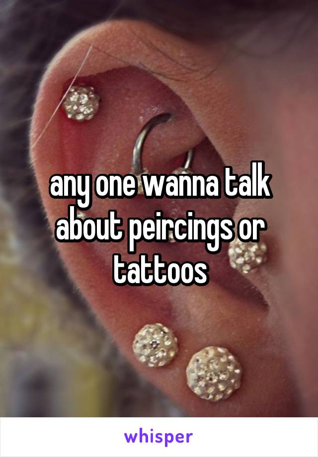 any one wanna talk about peircings or tattoos