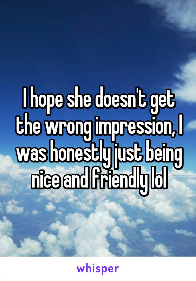 I hope she doesn't get the wrong impression, I was honestly just being nice and friendly lol
