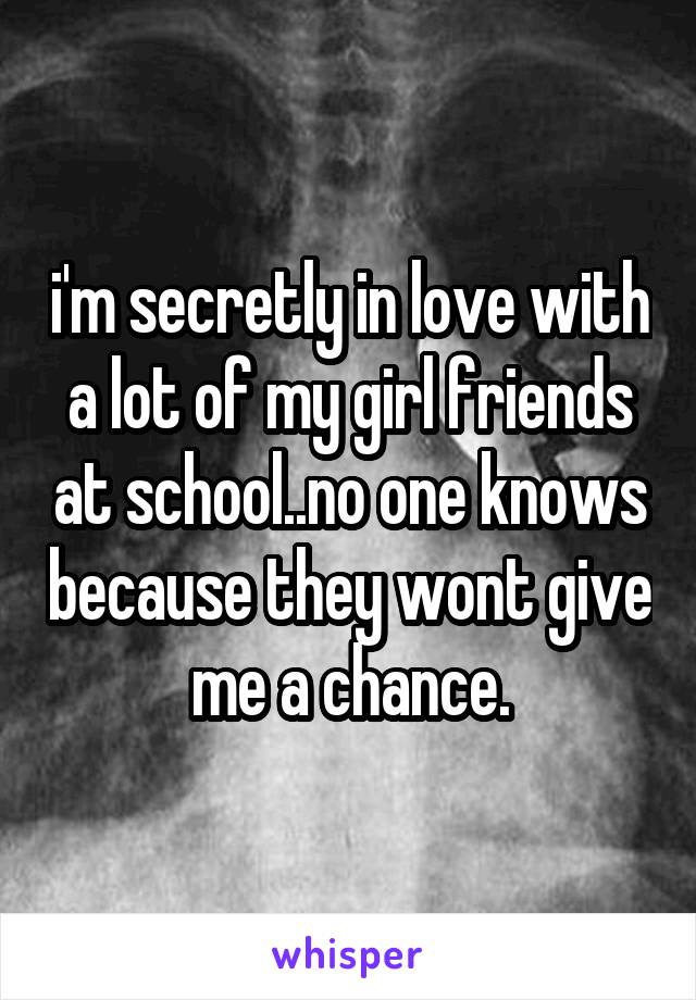 i'm secretly in love with a lot of my girl friends at school..no one knows because they wont give me a chance.