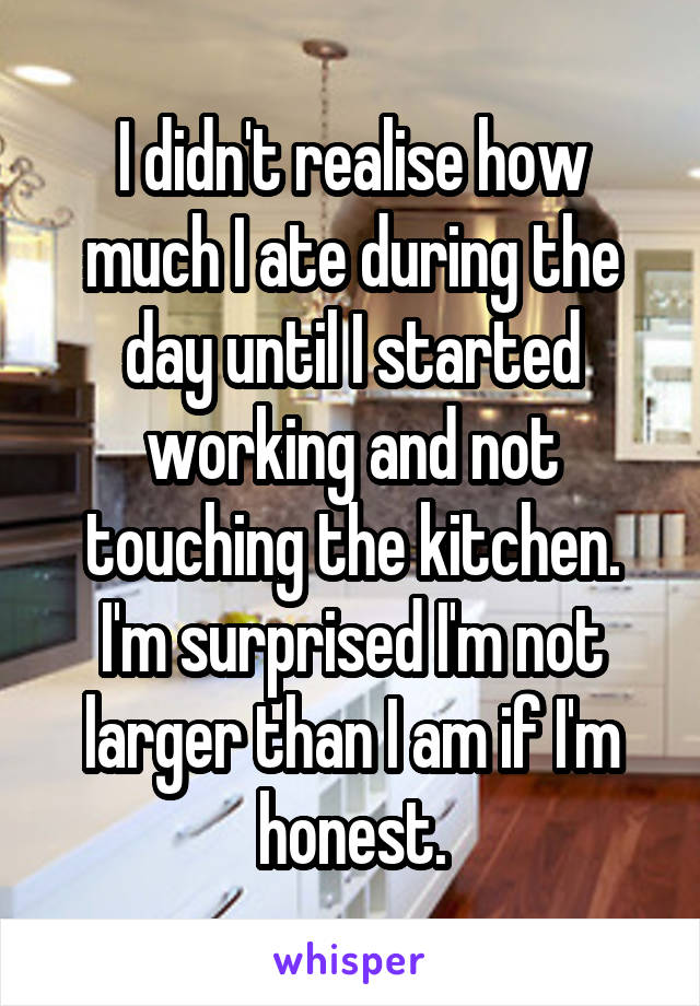 I didn't realise how much I ate during the day until I started working and not touching the kitchen. I'm surprised I'm not larger than I am if I'm honest.