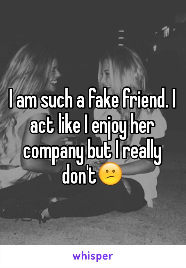 I am such a fake friend. I act like I enjoy her company but I really don't😕