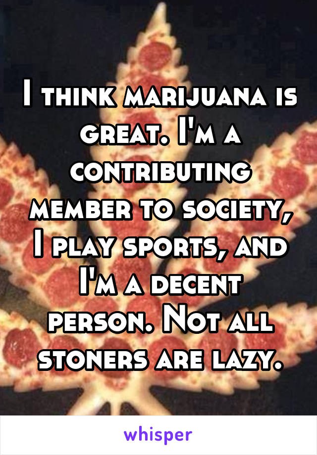 I think marijuana is great. I'm a contributing member to society, I play sports, and I'm a decent person. Not all stoners are lazy.