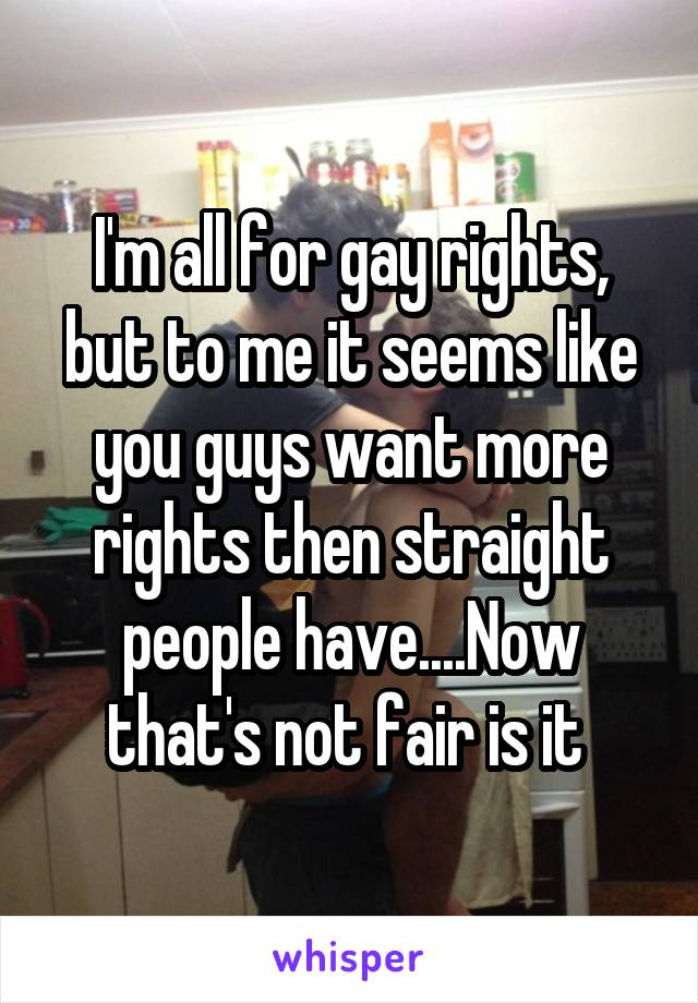 I'm all for gay rights, but to me it seems like you guys want more rights then straight people have....Now that's not fair is it 