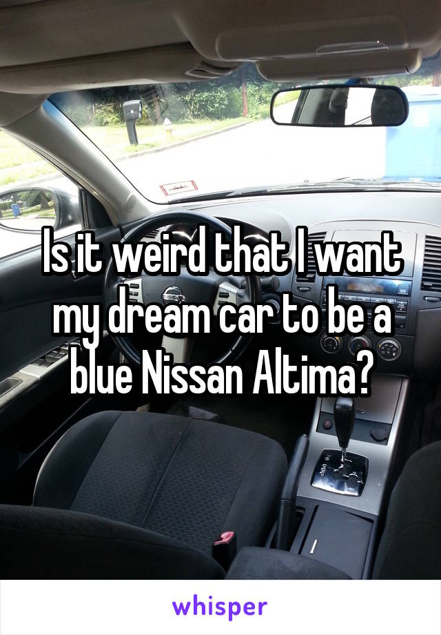 Is it weird that I want my dream car to be a blue Nissan Altima?