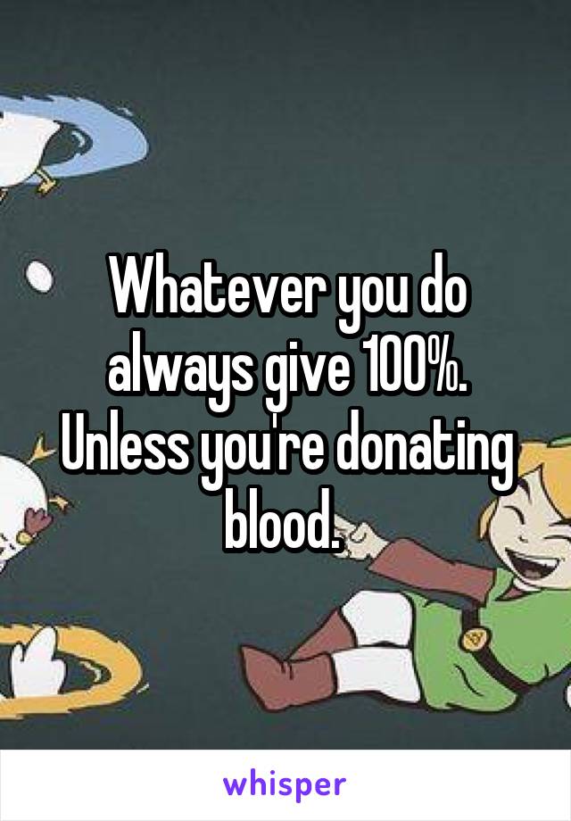 Whatever you do always give 100%. Unless you're donating blood. 