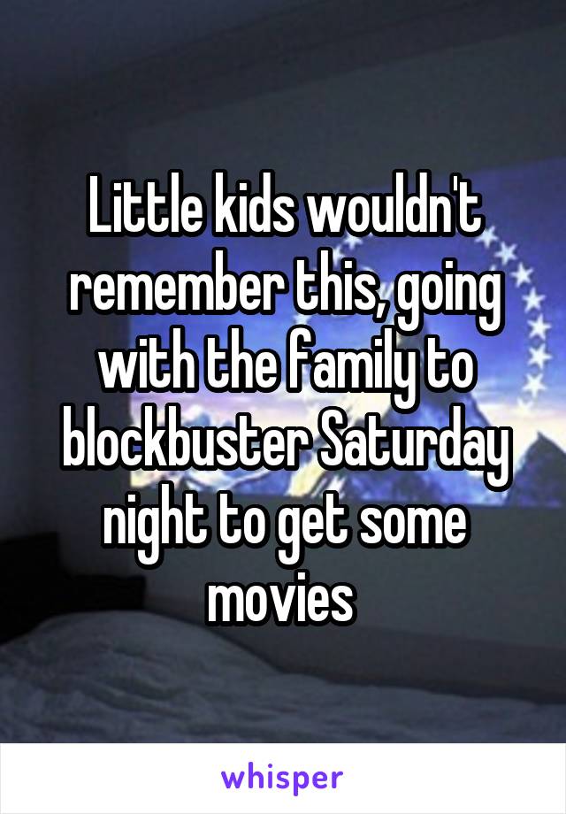 Little kids wouldn't remember this, going with the family to blockbuster Saturday night to get some movies 