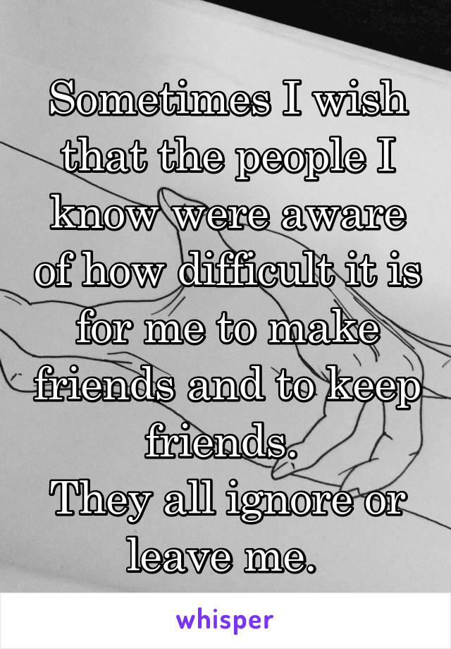 Sometimes I wish that the people I know were aware of how difficult it is for me to make friends and to keep friends. 
They all ignore or leave me. 