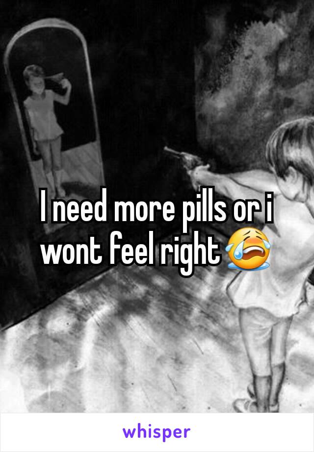 I need more pills or i wont feel right😭