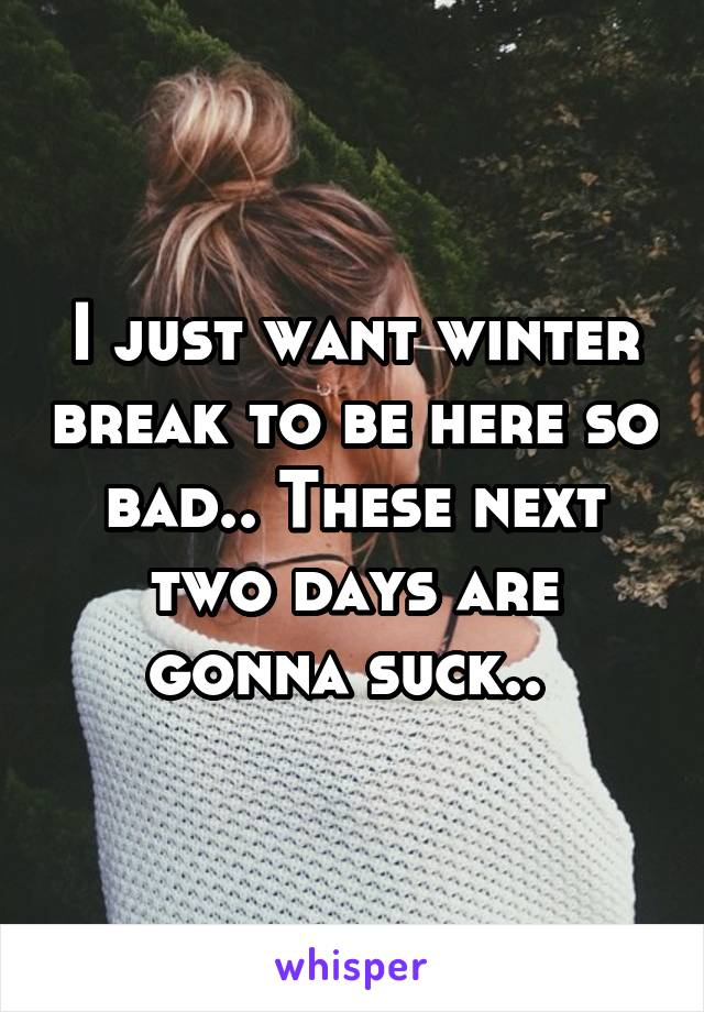 I just want winter break to be here so bad.. These next two days are gonna suck.. 