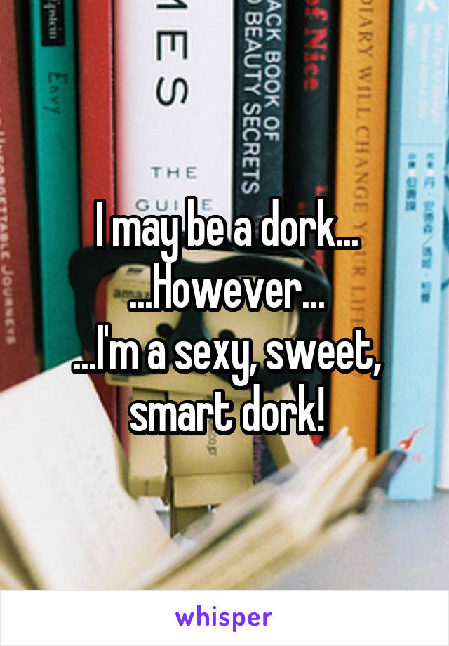 I may be a dork...
...However...
...I'm a sexy, sweet, smart dork!