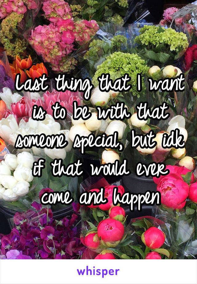 Last thing that I want is to be with that someone special, but idk if that would ever come and happen