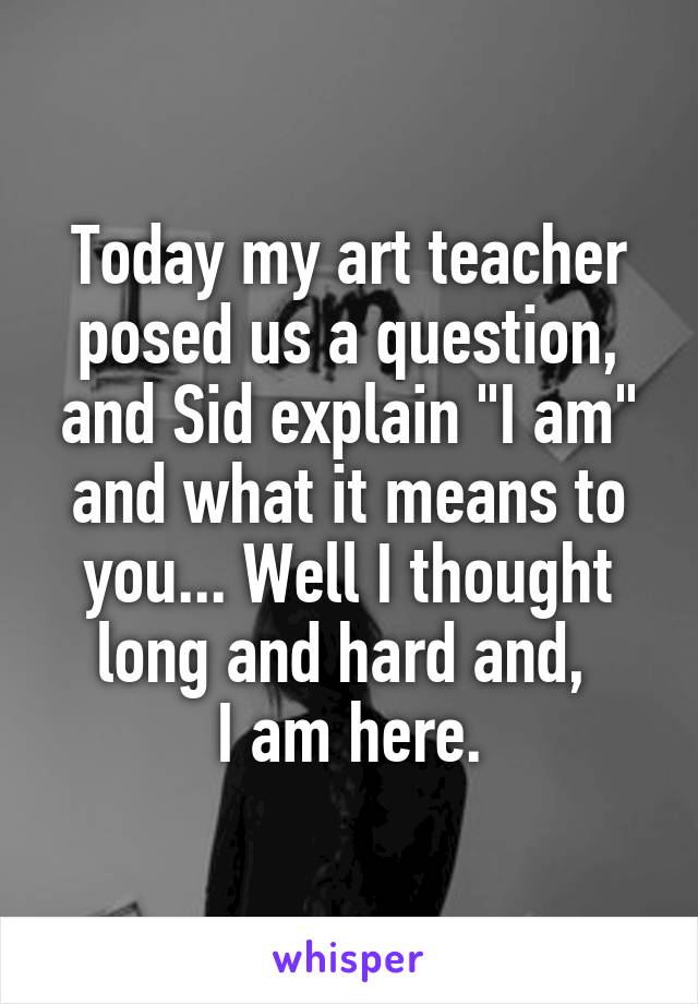 Today my art teacher posed us a question, and Sid explain "I am" and what it means to you... Well I thought long and hard and, 
I am here.