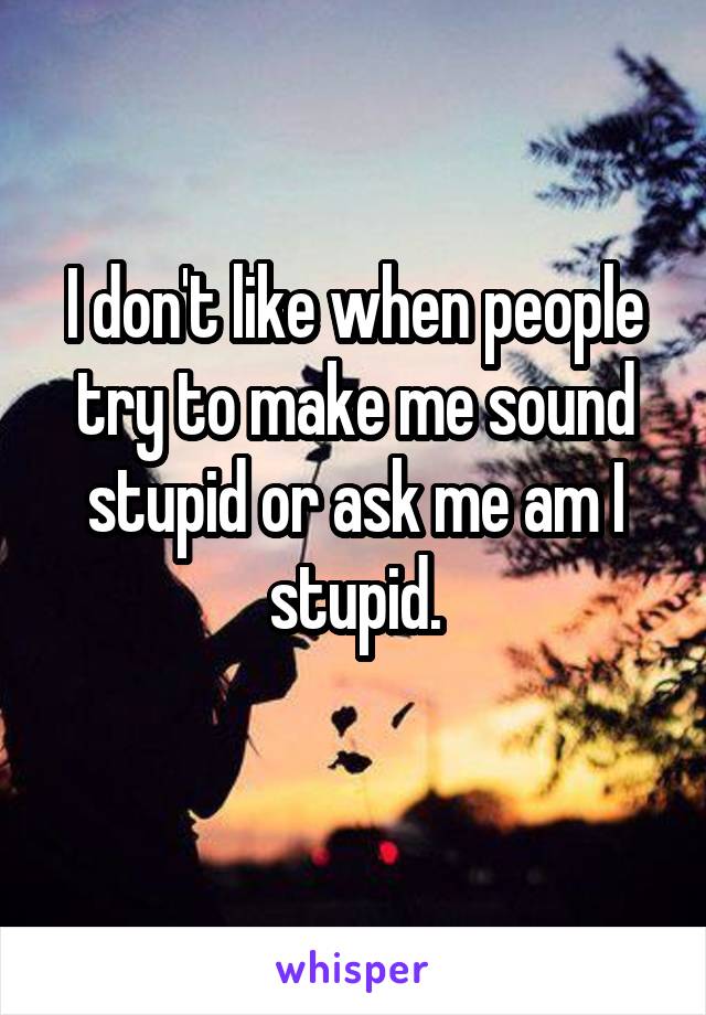 I don't like when people try to make me sound stupid or ask me am I stupid.
