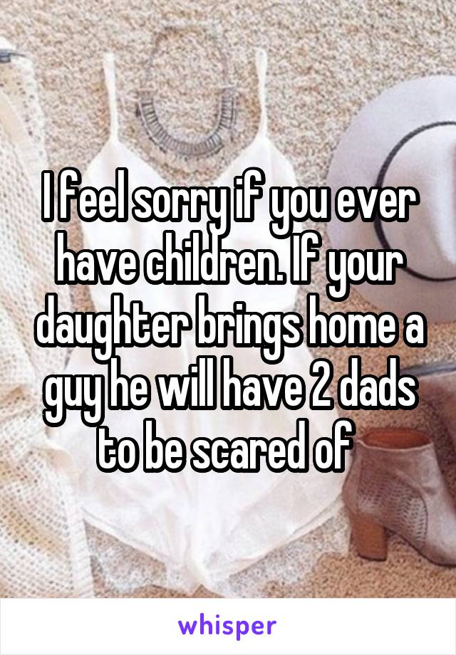 I feel sorry if you ever have children. If your daughter brings home a guy he will have 2 dads to be scared of 