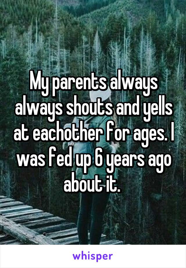 My parents always always shouts and yells at eachother for ages. I was fed up 6 years ago about it. 