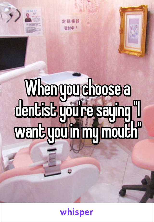 When you choose a dentist you're saying "I want you in my mouth"