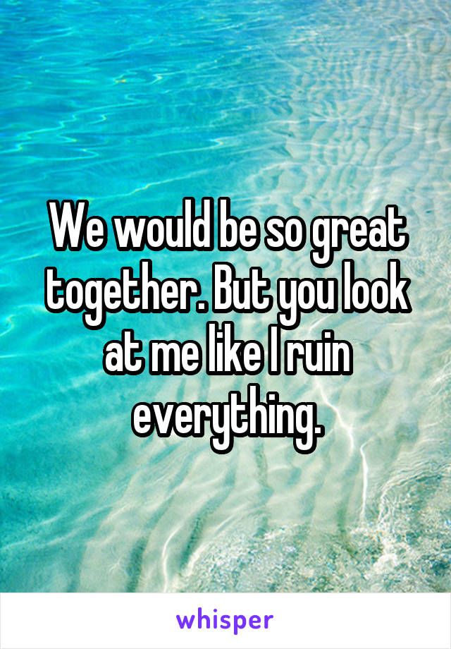 We would be so great together. But you look at me like I ruin everything.