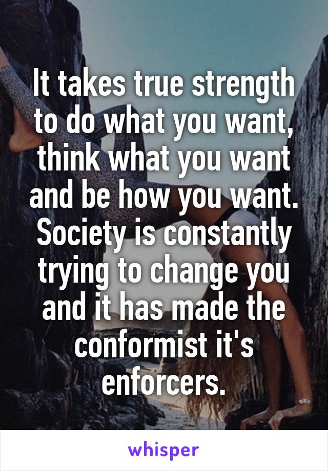 It takes true strength to do what you want, think what you want and be how you want. Society is constantly trying to change you and it has made the conformist it's enforcers.