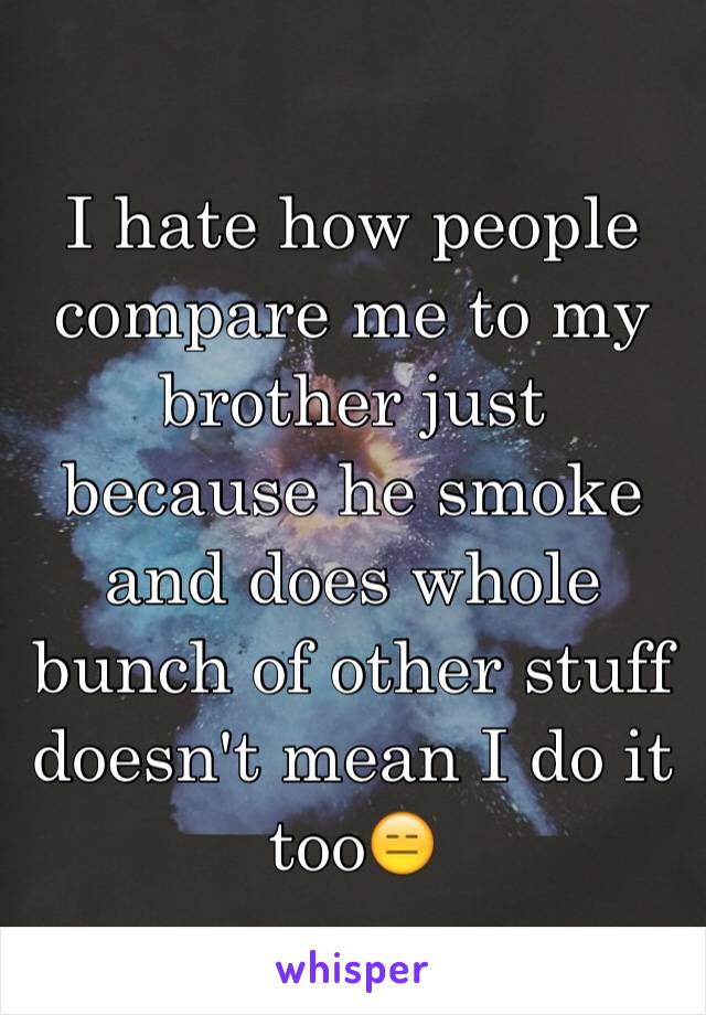 I hate how people compare me to my brother just because he smoke and does whole bunch of other stuff doesn't mean I do it too😑
