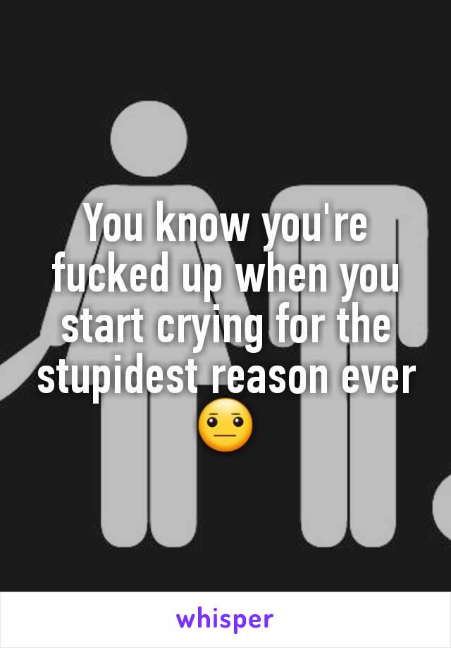 You know you're fucked up when you start crying for the stupidest reason ever 😐