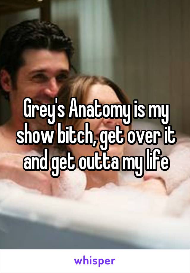 Grey's Anatomy is my show bitch, get over it and get outta my life