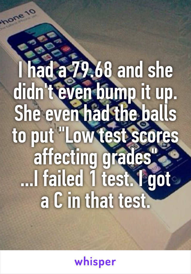 I had a 79.68 and she didn't even bump it up. She even had the balls to put "Low test scores affecting grades"
...I failed 1 test. I got a C in that test.