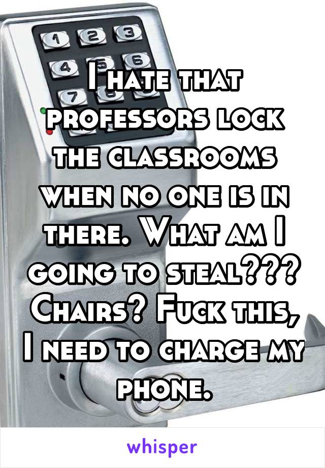 I hate that professors lock the classrooms when no one is in there. What am I going to steal??? Chairs? Fuck this, I need to charge my phone.