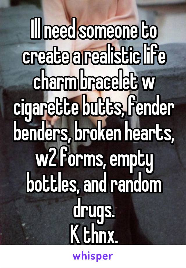 Ill need someone to create a realistic life charm bracelet w cigarette butts, fender benders, broken hearts, w2 forms, empty bottles, and random drugs.
K thnx.