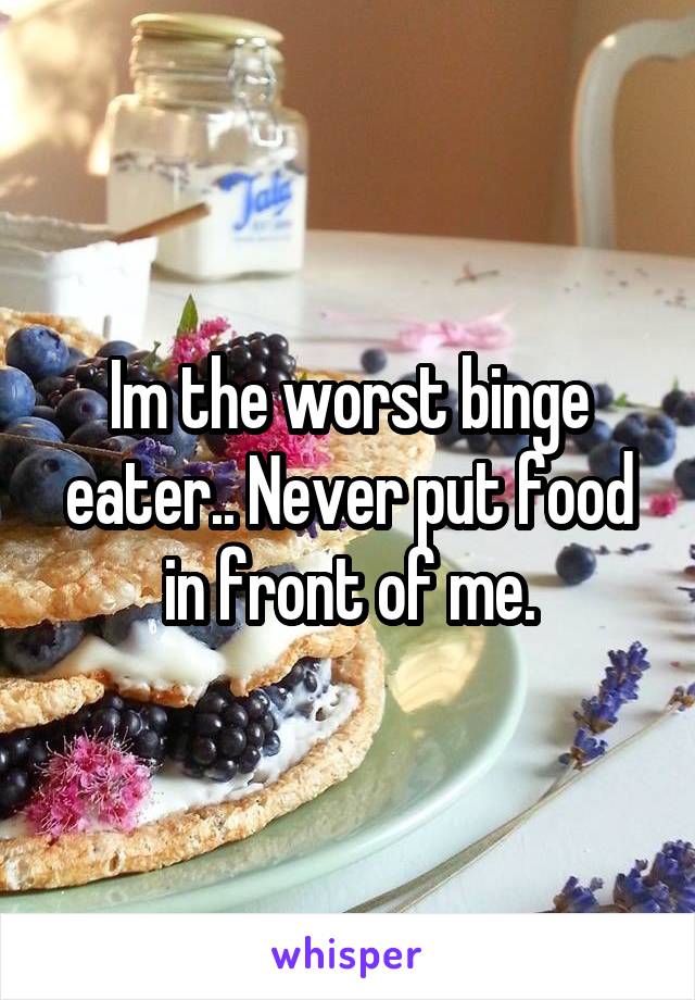 Im the worst binge eater.. Never put food in front of me.
