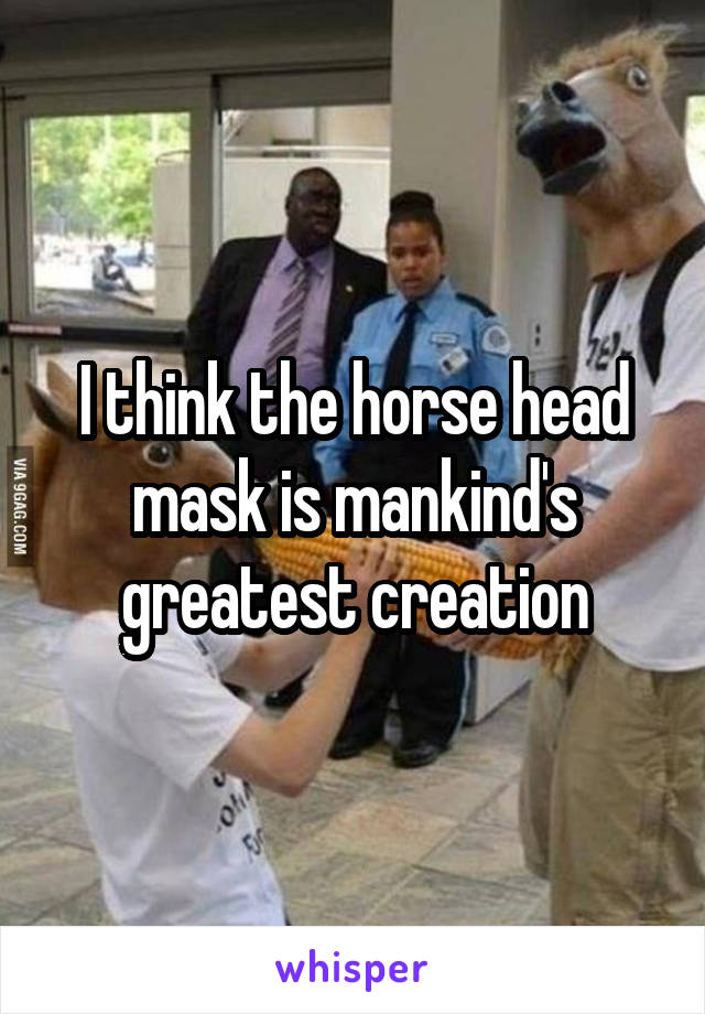 I think the horse head mask is mankind's greatest creation