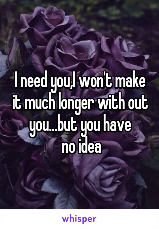I need you,I won't make it much longer with out you...but you have
 no idea