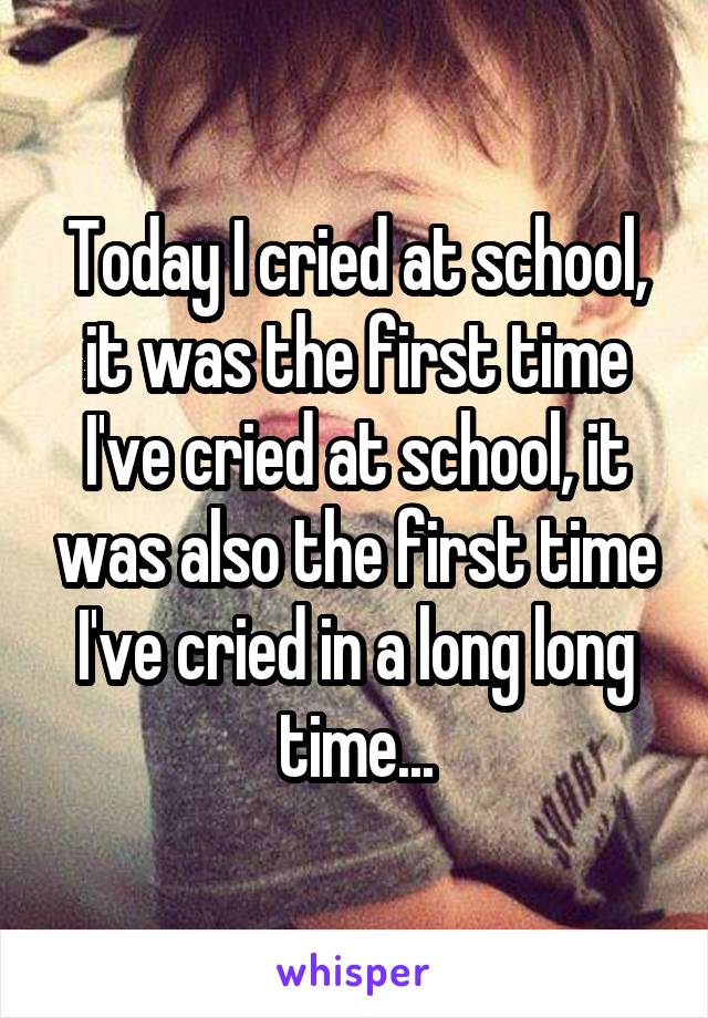 Today I cried at school, it was the first time I've cried at school, it was also the first time I've cried in a long long time...