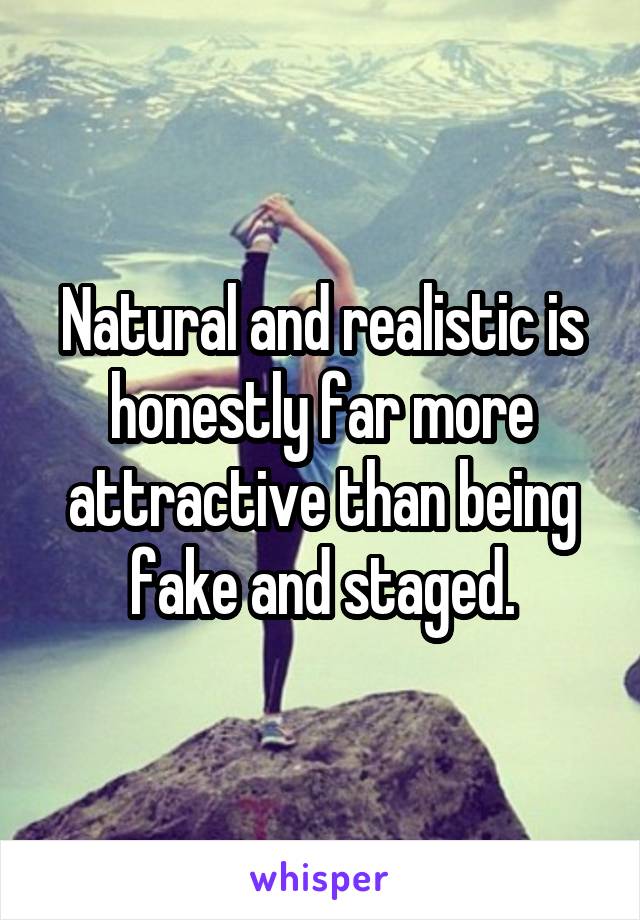 Natural and realistic is honestly far more attractive than being fake and staged.