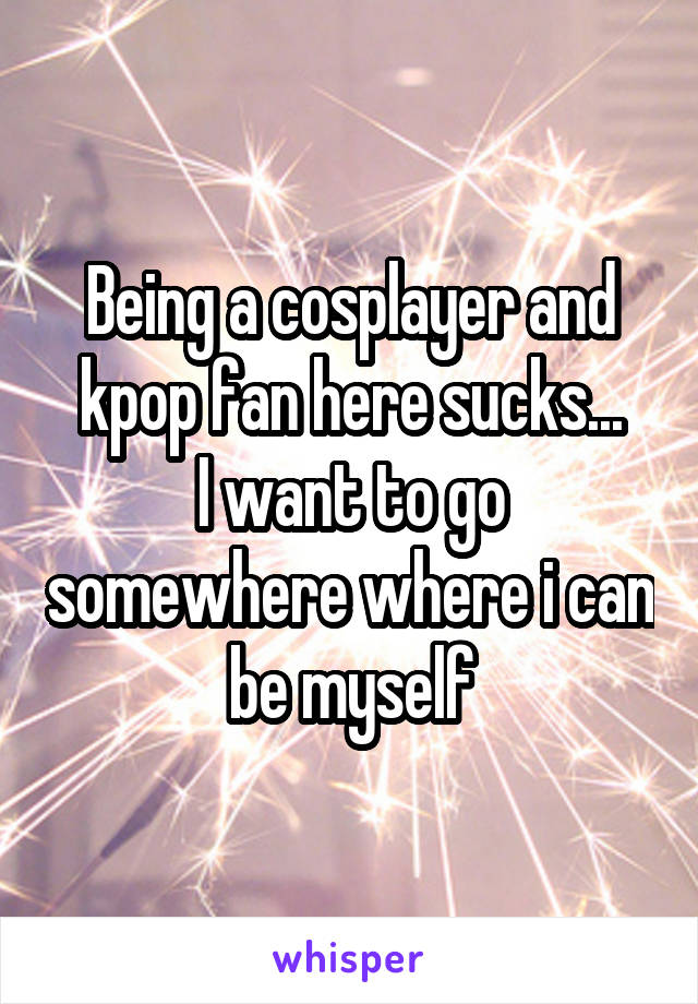 Being a cosplayer and kpop fan here sucks...
I want to go somewhere where i can be myself