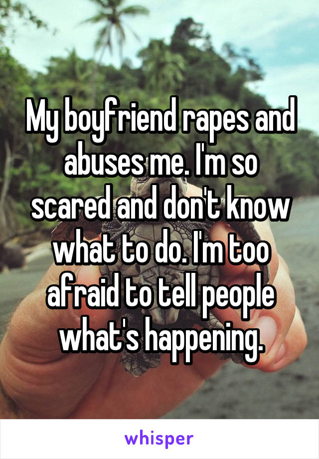 My boyfriend rapes and abuses me. I'm so scared and don't know what to do. I'm too afraid to tell people what's happening.