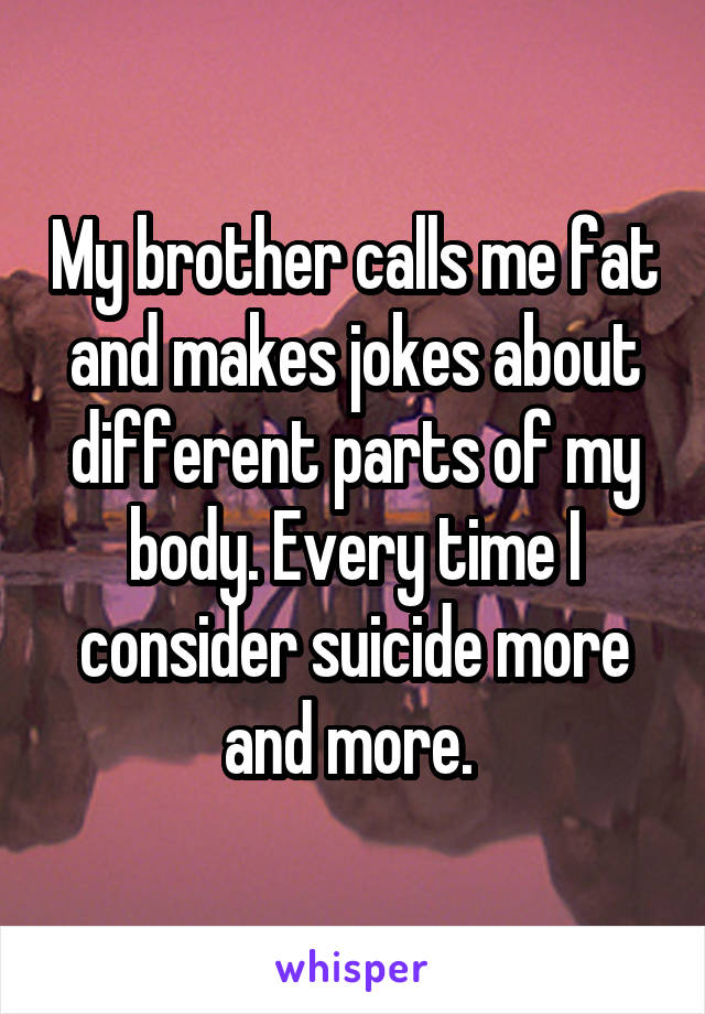 My brother calls me fat and makes jokes about different parts of my body. Every time I consider suicide more and more. 