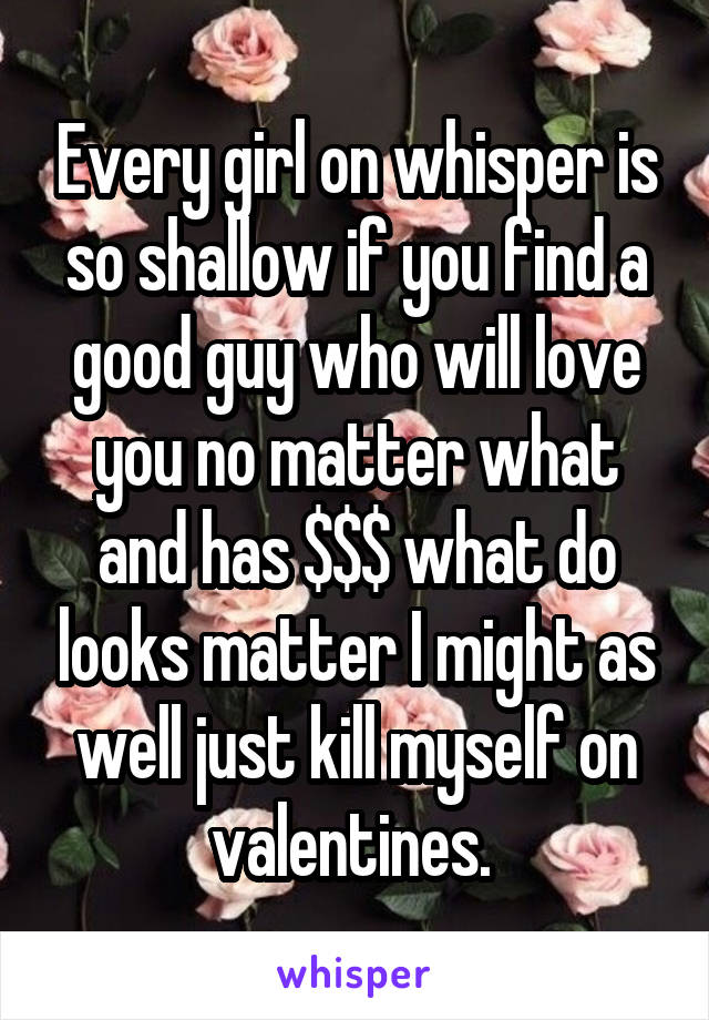 Every girl on whisper is so shallow if you find a good guy who will love you no matter what and has $$$ what do looks matter I might as well just kill myself on valentines. 