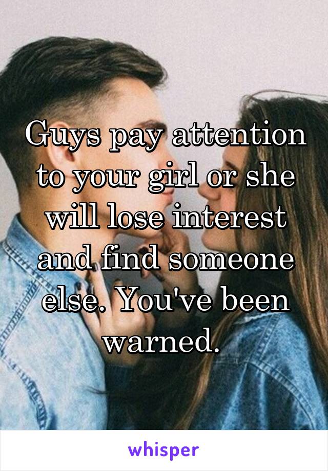 Guys pay attention to your girl or she will lose interest and find someone else. You've been warned. 