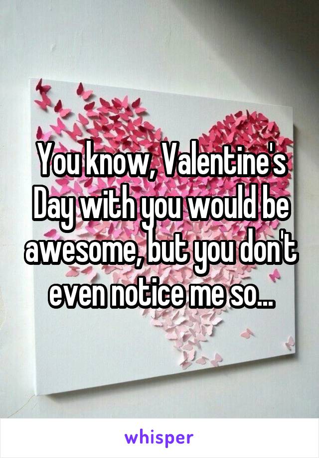 You know, Valentine's Day with you would be awesome, but you don't even notice me so...