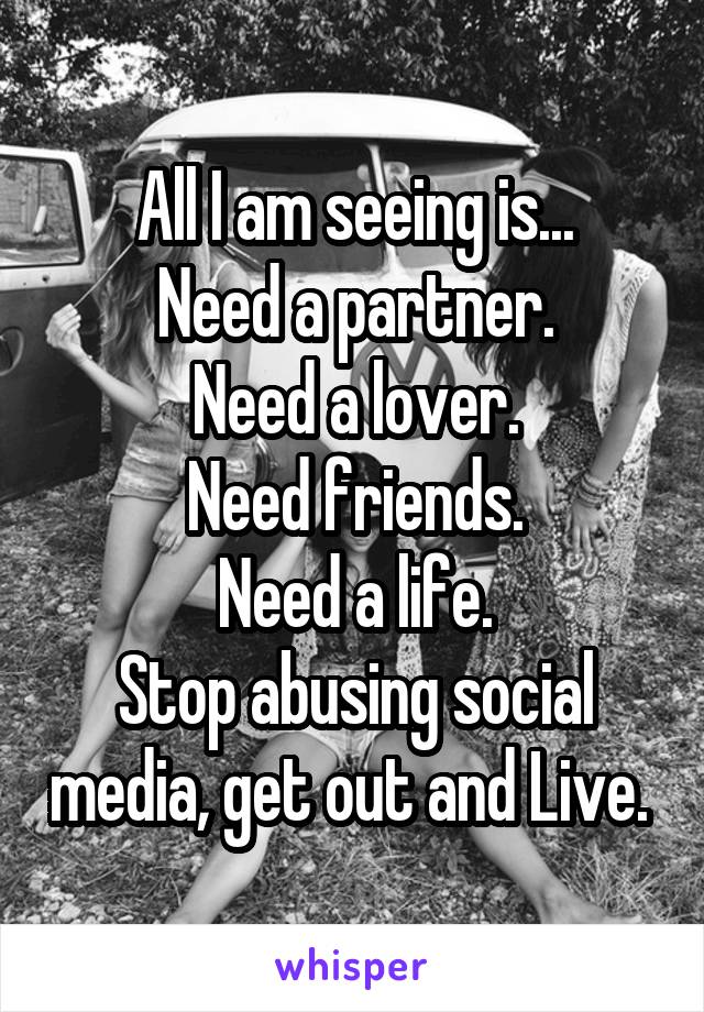 All I am seeing is...
Need a partner.
Need a lover.
Need friends.
Need a life.
Stop abusing social media, get out and Live. 