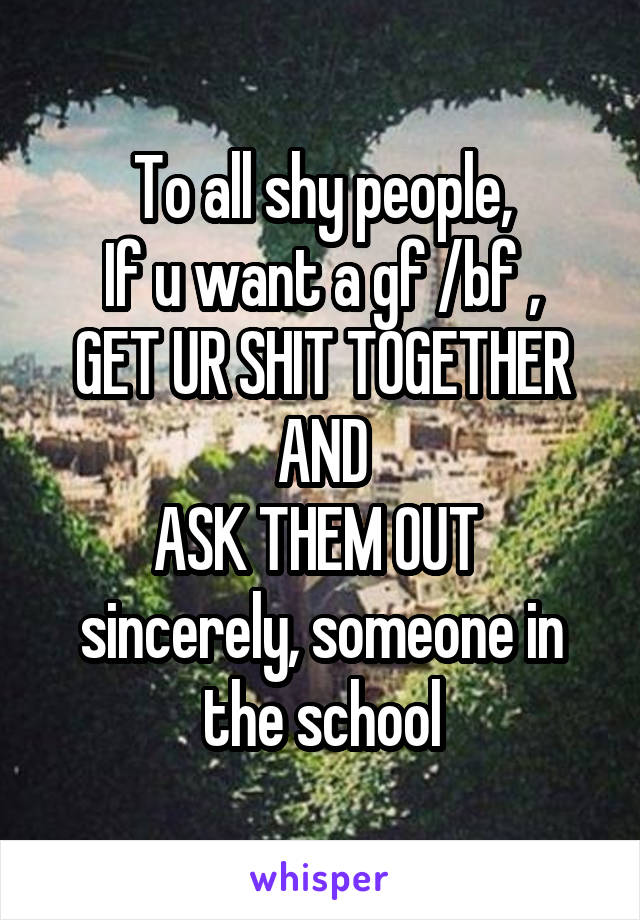 To all shy people,
If u want a gf /bf ,
GET UR SHIT TOGETHER AND
ASK THEM OUT 
sincerely, someone in the school