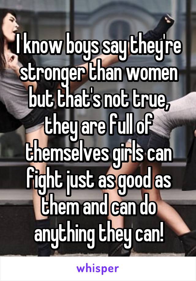 I know boys say they're stronger than women but that's not true, they are full of themselves girls can fight just as good as them and can do anything they can!