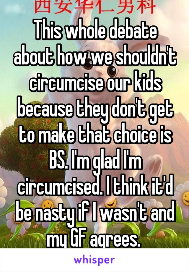 This whole debate about how we shouldn't circumcise our kids because they don't get to make that choice is BS. I'm glad I'm circumcised. I think it'd be nasty if I wasn't and my GF agrees. 