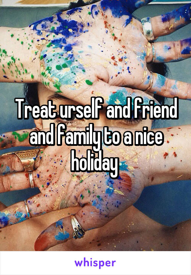 Treat urself and friend and family to a nice holiday 