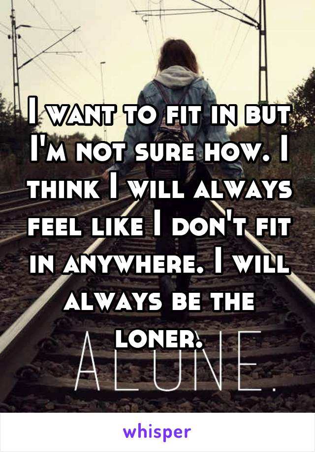 I want to fit in but I'm not sure how. I think I will always feel like I don't fit in anywhere. I will always be the loner.