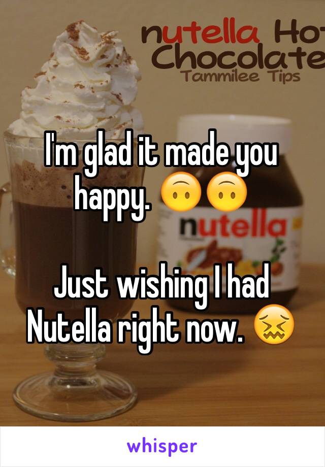 I'm glad it made you happy. 🙃🙃

Just wishing I had Nutella right now. 😖