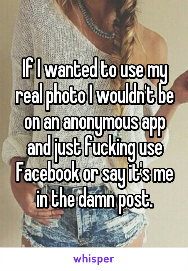If I wanted to use my real photo I wouldn't be on an anonymous app and just fucking use Facebook or say it's me in the damn post.