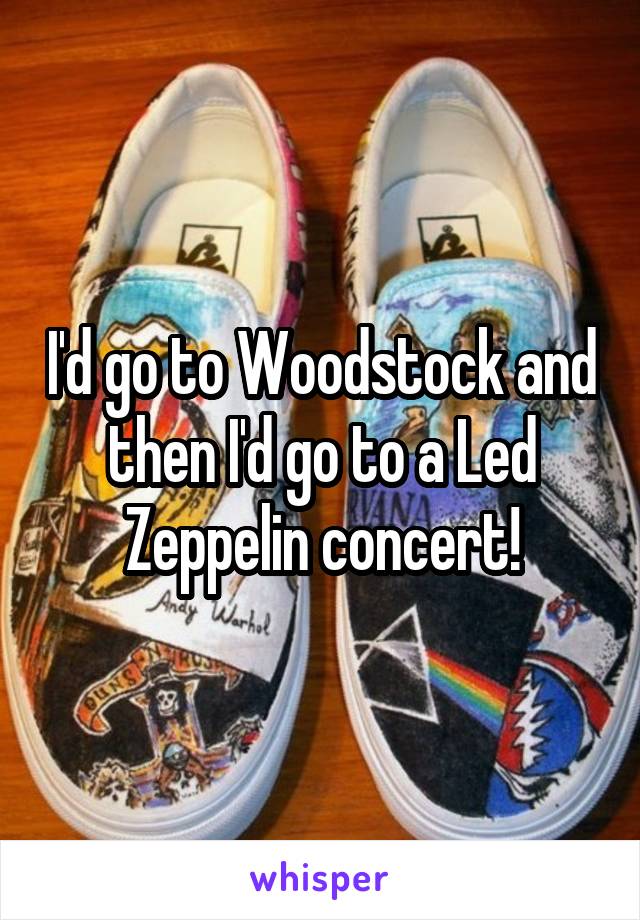 I'd go to Woodstock and then I'd go to a Led Zeppelin concert!