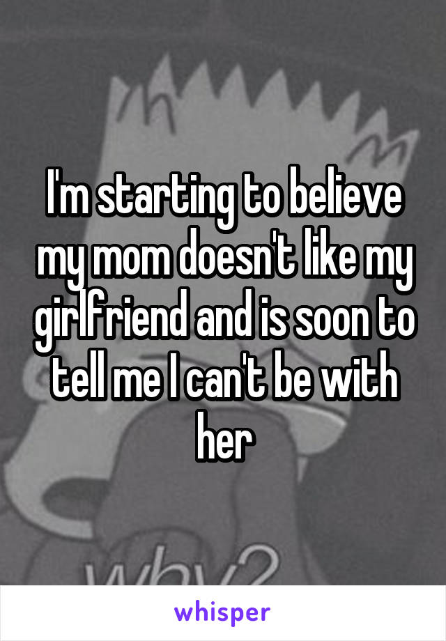 I'm starting to believe my mom doesn't like my girlfriend and is soon to tell me I can't be with her