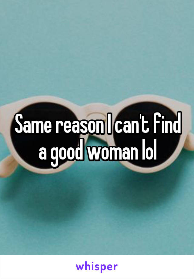 Same reason I can't find a good woman lol